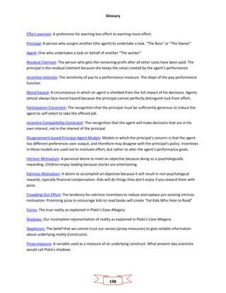Glossary
198
Effort aversion: A preference for exerting less effort to exerting more effort.
Principal: A person who assigns another (the agent) to undertake a task. "The Boss" or "The Owner"
Agent: One who undertakes a task on behalf of another "The worker"
Residual Claimant: The person who gets the remaining profit after all other costs have been paid. The
principal is the residual claimant because she keeps the value created by the agent's performance
Incentive Intensity: The sensitivity of pay to a performance measure. The slope of the pay-performance
function
Moral hazard: A circumstance in which an agent is shielded from the full impact of his decisions. Agents
almost always face moral hazard because the principal cannot perfectly distinguish luck from effort.
Participation Constraint: The recognition that the principal must be sufficiently generous to induce the
agent to self-select to take the offered job.
Incentive Compatibility Constraint: The recognition that the agent will make decisions that are in his
own interest, not in the interest of the principal
Disagreement-based Principal-Agent Models: Models in which the principal's concern is that the agent
has different preferences over output, and therefore may disagree with the principal's policy. Incentives
in these models are used not to motivate effort, but rather to alter the agent's performance goals.
Intrinsic Motivation: A personal desire to meet an objective because doing so is psychologically
rewarding. Children enjoy reading because stories are entertaining.
Extrinsic Motivation: A desire to accomplish an objective because it will result in non-psychological
rewards, typically financial compensation. Kids will do things they don't enjoy if you reward them with
pizza.
Crowding-Out Effect: The tendency for extrinsic incentives to reduce and replace pre-existing intrinsic
motivation. Promising pizza to encourage kids to read books will create "Fat Kids Who Hate to Read"
Forms: The true reality as explained in Plato's Cave Allegory
Shadows: Our incomplete representation of reality as explained in Plato's Cave Allegory.
Skepticism: The belief that we cannot trust our senses (proxy measures) to give reliable information
about underlying reality (constructs).
Proxy measure: A variable used as a measure of an underlying construct. What present-day scientists
would call Plato's shadows
 