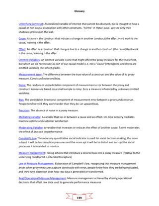 Glossary
199
Underlying construct: An idealized variable of interest that cannot be observed, but is thought to have a
causal or non-causal association with other constructs. "Forms" in Plato's cave. We see only their
shadows (proxies) on the wall.
Cause: A cause is the construct that induces a change in another construct (the effect)Hard work is the
cause, learning is the effect
Effect: An effect is a construct that changes due to a change in another construct (the cause)Hard work
is the cause, learning is the effect
Omitted Variables: An omitted variable is one that might affect the proxy measure for the final effect,
but which we do not include as part of our causal model (i.e. not a "cause")Intelligence and stress are
omitted variables that affect grades
Measurement error: The difference between the true value of a construct and the value of its proxy
measure. Consists of noise and bias.
Noise: The random or unpredictable component of measurement error between the proxy and
construct. A measure based on a small sample is noisy. So is a measure influenced by unknown omitted
variables.
Bias: The predictable directional component of measurement error between a proxy and construct.
People tend to think they work harder than they do--an upward bias.
Precision: The absence of noise in a proxy measure.
Mediating variable: A variable that lies in between a cause and an effect. On-time delivery mediates
machine uptime and customer satisfaction
Moderating Variable: A variable that increases or reduces the effect of another cause. Talent moderates
the effect of practice on performance
Campbell's Law:The more any quantitative social indicator is used for social decision‐making, the more
subject it will be to corruption pressures and the more apt it will be to distort and corrupt the social
processes it is intended to monitor.
Measure management: Taking actions that introduce a desired bias into a proxy measure (relative to the
underlying construct it is intended to capture)
Law of Measure Management: Elaboration of Campbell's law, recognizing that measure management
arises when proxy measures capture constructs with error, people know how they are being evaluated,
and they have discretion over how raw data is generated or transformed.
Real/Operational Measure Management: Measure management achieved by altering operational
decisions that affect raw data used to generate performance measures
 