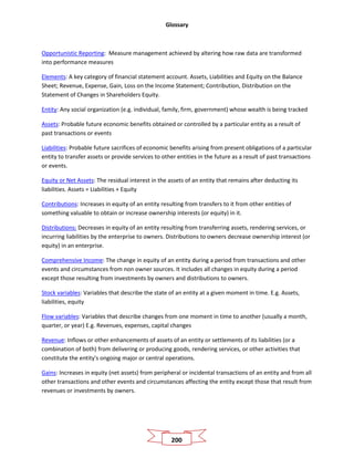 Glossary
200
Opportunistic Reporting: Measure management achieved by altering how raw data are transformed
into performance measures
Elements: A key category of financial statement account. Assets, Liabilities and Equity on the Balance
Sheet; Revenue, Expense, Gain, Loss on the Income Statement; Contribution, Distribution on the
Statement of Changes in Shareholders Equity.
Entity: Any social organization (e.g. individual, family, firm, government) whose wealth is being tracked
Assets: Probable future economic benefits obtained or controlled by a particular entity as a result of
past transactions or events
Liabilities: Probable future sacrifices of economic benefits arising from present obligations of a particular
entity to transfer assets or provide services to other entities in the future as a result of past transactions
or events.
Equity or Net Assets: The residual interest in the assets of an entity that remains after deducting its
liabilities. Assets = Liabilities + Equity
Contributions: Increases in equity of an entity resulting from transfers to it from other entities of
something valuable to obtain or increase ownership interests (or equity) in it.
Distributions: Decreases in equity of an entity resulting from transferring assets, rendering services, or
incurring liabilities by the enterprise to owners. Distributions to owners decrease ownership interest (or
equity) in an enterprise.
Comprehensive Income: The change in equity of an entity during a period from transactions and other
events and circumstances from non owner sources. It includes all changes in equity during a period
except those resulting from investments by owners and distributions to owners.
Stock variables: Variables that describe the state of an entity at a given moment in time. E.g. Assets,
liabilities, equity
Flow variables: Variables that describe changes from one moment in time to another (usually a month,
quarter, or year) E.g. Revenues, expenses, capital changes
Revenue: Inflows or other enhancements of assets of an entity or settlements of its liabilities (or a
combination of both) from delivering or producing goods, rendering services, or other activities that
constitute the entity's ongoing major or central operations.
Gains: Increases in equity (net assets) from peripheral or incidental transactions of an entity and from all
other transactions and other events and circumstances affecting the entity except those that result from
revenues or investments by owners.
 