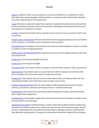 Glossary
201
Expense: Outflows or other using up of assets or incurrences of liabilities (or a combination of both)
from delivering or producing goods, rendering services, or carrying out other activities that constitute
the entity's ongoing major or central operations.
Losses: Decreases in equity (net assets) from peripheral or incidental transactions of an entity and from
all other transactions and other events and circumstances affecting the entity except those that result
from expenses or distributions to owners.
Inventory: Assets that are held for sale to customers or for conversion into an asset that is held for sale
to customers
Property, Plant, and Equipment: Physical assets that are vital to ongoing operations, but are not held for
sale to customers, or converted into an asset held for sale to customers.
Cost of goods sold: The expense incurred because the entity has parted with goods or services conveyed
to customers as part of ongoing operations.
Selling, general, and administrative (SGA): Expenses incurred to maintain ongoing operations other than
Cost of Goods Sold.
Product cost: Costs that pass through FG into CGS.
Period costs: Costs that pass into SG&A.
Transaction Entry: Entry made to reflect a transaction. One of the three reasons to make a journal entry.
Adjusting Entry: Entry made to adjust an account balance to reflect a change in circumstances other
than a transaction. One of the three reasons to make a journal entry.
Closing Entry: Entry made to close out an account that needs to have a zero balance before the next
reporting period begins. One of the three reasons to make a journal entry.
Predetermined overhead rate: The rate used to apply manufacturing overhead to work-in-process
inventory, calculated as: estimated overhead pool amount ÷ estimated activity base
Overhead pool: Shared resources consumed by a subset of productive activities. Typically associated
with a single driver or department.
Overhead driver: A measurable variable used to allocate overhead costs to individual cost objects. Must
be measurable for each cost object.
Absorption (Full) costing: A method of product costing in which both variable and fixed manufacturing
overhead are included in product costs. It derives its name from the notion that the products "absorb"
all costs, including fixed costs. Also called full costing. Soupcon, Bandway, Hematest and VirtuCall all
have absorption costing systems. In Soupcon, the new product affected the margins of the old product
 