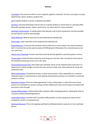 Glossary
203
Cost Object: The account to which a cost is assigned, applied or allocated. Common cost objects are jobs,
departments, clients, products, product lines.
Job: A specific product or service. A separate cost object
Job Shop: A business that keeps track of costs on a specific product or service level (i.e. job level) Often
done with specialty services, repairs, construction, etc. Never done for mass-production
Job Order Costing System: A costing system that allocates costs to items produced or services provided
for each specific customer demand (job).
Direct Materials: Material costs that can be tracked by the individual job
Direct Labor: Labor costs that can be tracked by the individual job
Shared Resource: A resource that could be used to create two or more outputs, but need not produce
both. A machine that can be used to produce EITHER product A OR product B is a shared resource, but
not a joint cost.
Indirect cost / Overhead: Product costs that cannot be directly applied to a particular good or service.
Process Shop: A shop that does exactly the same thing over and over. Does not need to track costs by
the individual unit because every unit is the same.
Processing/Conversion Cost: Direct labor plus overhead, which can be combined when every item in a
department is similar enough to receive the same amount of both costs. Raw materials do not go into
conversion costs.
Mass Customization: A production process in which every process is done repeatedly (as in a process
shop) but output is customized (as in a job shop) by altering which processes are included in a particular
product or service.
Operations Costing: A form of costing appropriate in mass customization, in which the costs of each
process are calculated as in process costing, and then added up for each unit of output according to the
processes it went through.
Product Differentiation: Features that make a product unlike competing products, allowing the seller to
raise prices without eliminating demand
Commodity Product: A product with no product differentiation, so that raising prices above that of
competitors results in no demand at all.
Overhead Allocation: The act of assigning overhead to individual products using one or more overhead
drivers.
 