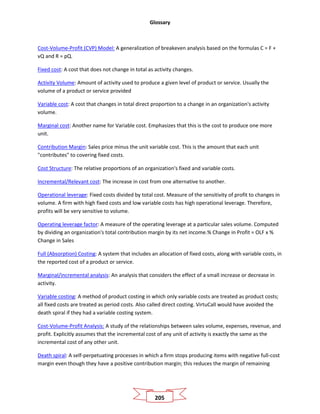 Glossary
205
Cost-Volume-Profit (CVP) Model: A generalization of breakeven analysis based on the formulas C = F +
vQ and R = pQ.
Fixed cost: A cost that does not change in total as activity changes.
Activity Volume: Amount of activity used to produce a given level of product or service. Usually the
volume of a product or service provided
Variable cost: A cost that changes in total direct proportion to a change in an organization's activity
volume.
Marginal cost: Another name for Variable cost. Emphasizes that this is the cost to produce one more
unit.
Contribution Margin: Sales price minus the unit variable cost. This is the amount that each unit
"contributes" to covering fixed costs.
Cost Structure: The relative proportions of an organization's fixed and variable costs.
Incremental/Relevant cost: The increase in cost from one alternative to another.
Operational leverage: Fixed costs divided by total cost. Measure of the sensitivity of profit to changes in
volume. A firm with high fixed costs and low variable costs has high operational leverage. Therefore,
profits will be very sensitive to volume.
Operating leverage factor: A measure of the operating leverage at a particular sales volume. Computed
by dividing an organization's total contribution margin by its net income.% Change in Profit = OLF x %
Change in Sales
Full (Absorption) Costing: A system that includes an allocation of fixed costs, along with variable costs, in
the reported cost of a product or service.
Marginal/incremental analysis: An analysis that considers the effect of a small increase or decrease in
activity.
Variable costing: A method of product costing in which only variable costs are treated as product costs;
all fixed costs are treated as period costs. Also called direct costing. VirtuCall would have avoided the
death spiral if they had a variable costing system.
Cost-Volume-Profit Analysis: A study of the relationships between sales volume, expenses, revenue, and
profit. Explicitly assumes that the incremental cost of any unit of activity is exactly the same as the
incremental cost of any other unit.
Death spiral: A self-perpetuating processes in which a firm stops producing items with negative full-cost
margin even though they have a positive contribution margin; this reduces the margin of remaining
 