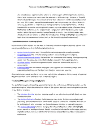 Types and Functions of Management Reporting Systems
17
also arises because reports must be tailored to help managers with their particular decisions.
Even a large multinational corporation like Microsoft or BP issues only a single set of financial
statements combining the financial data of all of their subsidiaries over the course of a quarter
or a year. Such reports are useful to investors who are trying to assess the value of an entire
company, but do little to help individual managers improve financial performance. Effective
management accounting systems generate reports much narrower in scope, often describing
the financial performance of a single division, a single plant within that division, or a single
product within that plant, over the course of a week or month. Even at the corporate level,
effective reports are tailored to reflect the firm’s business strategy and highlight issues that have
been of recent management interest (such as the financial cost of defective output).
Types of Management Reporting Systems
Organizations of even modest size are likely to have fairly complex managerial reporting systems that
are composed of some or all of the following (sub)systems:
• Accounting systems that report financial information using double-entry bookkeeping.
• Budgeting systems that formalize an organization’s financial and operational plans.
• Performance reporting systems that evaluate and improve decision-making, often by comparing
results from the accounting system to the budget created by the budgeting system.
• Incentive systems that link management reports (especially performance reports) to
compensation
• Control systems that ensure that employees (and suppliers and customers) comply with
organizational policies, and that data from the other systems are accurate.
Organizations can choose whether or not to have each of these subsystems; if they choose to have one,
they then confront a wide array of choices on how to design it.
Functions of Management Reporting Systems
The goal of a management reporting system is to improve the performance of the organization and the
people working in it. Most of the beneficial effects of the systems we study come through the operation
of four distinct functions:
• The attention-directing function: inducing people to pay attention to, and talk about, one issue
instead of another.
• The decision-facilitating function: helping people make better decisions, primarily through
presenting relevant information in a format that is easy to understand. Note that decisions can
be facilitated only after a manager has chosen to devote attention to making the decision.
• The decision-influencing function: changing the behavior of a person who is attempting to
garner rewards or avoid punishment. Explicit incentives include pay-for-performance contracts;
implicit incentives include possibilities for promotion, raises and dismissal based on subjective
evaluations.
 