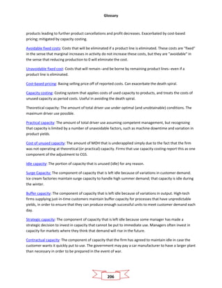 Glossary
206
products leading to further product cancellations and profit decreases. Exacerbated by cost-based
pricing; mitigated by capacity costing.
Avoidable fixed costs: Costs that will be eliminated if a product line is eliminated. These costs are "fixed"
in the sense that marginal increases in activity do not increase these costs, but they are "avoidable" in
the sense that reducing production to 0 will eliminate the cost.
Unavoidable fixed cost: Costs that will remain--and be borne by remaining product lines--even if a
product line is eliminated.
Cost-based pricing: Basing selling price off of reported costs. Can exacerbate the death spiral.
Capacity costing: Costing system that applies costs of used capacity to products, and treats the costs of
unused capacity as period costs. Useful in avoiding the death spiral.
Theoretical capacity: The amount of total driver use under optimal (and unobtainable) conditions. The
maximum driver use possible.
Practical capacity: The amount of total driver use assuming competent management, but recognizing
that capacity is limited by a number of unavoidable factors, such as machine downtime and variation in
product yields.
Cost of unused capacity: The amount of MOH that is underapplied simply due to the fact that the firm
was not operating at theoretical (or practical) capacity. Firms that use capacity costing report this as one
component of the adjustment to CGS.
Idle capacity: The portion of capacity that is unused (idle) for any reason.
Surge Capacity: The component of capacity that is left idle because of variations in customer demand.
Ice cream factories maintain surge capacity to handle high summer demand; that capacity is idle during
the winter.
Buffer capacity: The component of capacity that is left idle because of variations in output. High-tech
firms supplying just-in-time customers maintain buffer capacity for processes that have unpredictable
yields, in order to ensure that they can produce enough successful units to meet customer demand each
day.
Strategic capacity: The component of capacity that is left idle because some manager has made a
strategic decision to invest in capacity that cannot be put to immediate use. Managers often invest in
capacity for markets where they think that demand will rise in the future.
Contractual capacity: The component of capacity that the firm has agreed to maintain idle in case the
customer wants it quickly put to use. The government may pay a car manufacturer to have a larger plant
than necessary in order to be prepared in the event of war.
 