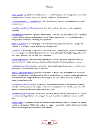 Glossary
207
Excess capacity: Capacity that is idle because no one (neither customers nor managers) is demanding it.
Charging the cost of excess capacity to customers may lead to the death spiral.
First Commandment of Capacity Costing: Thou shalt not charge the costs of unused capacity to those
who demand it.
Second Commandment of Capacity Costing: Thou shalt not charge the costs of excess capacity to
customers.
Nested Capacity: Production capacity is determined by a hierarchy. Top level capacity allows capacity at
a lower level which allows capacity at lower levels. Mowing square meters of a client's lawn requires
transportation to the client which requires equipment.
Higher-level Activity: In order to engage in lower-level activities, higher-level activites are required.
Traveling to an airport is a higher-level activity than flying miles.
Cost Hierarchy: A depiction of the levels of costs and activities that reflects the nature of nested capacity
in a business operation. The textbook cost hierarchy includes facility level costs (the top), product level
costs, batch level costs and unit level costs (the lowest).
Activity-Based Costing: A method of allocating overhead that uses recognizes levels of costs (a cost
hierarchy) that are variable with respect to types of activities other than unit production volume.
Facility-Level Costs/Activities: Costs and activities that enable the overall operations of a business. The
level closest to the traditional notion of fixed costs.
Product-Level Costs/Activities: Costs and activities that enable the production of a type of product or
service, such as adding a stock-keeping unit (SKU) or a new offering in a customer catalog. Variable with
respect to the number of product/service types or SKUs, but fixed with respect to the number of
production batches or units.
Batch-Level Costs/Activities: Costs and activities that enable the initiating of a production run or other
batch-type activity. Variable with respect to the number of production runs or batches, but fixed with
respect to the number of units produced in the run or batch.
Unit-Level Costs/Activities: Costs and activities associated with creating one additional unit of a product
or service, once the production run has begun. The level closest to the traditional notion of variable
costs.
Activity Trigger: An event that initiates a cluster of activities, commonly used as a driver for the pool of
associated activity costs. Addition of a product line triggers a cluster of product-level activities; start of a
production run triggers a cluster of batch-level activities.
 