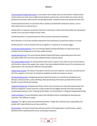 Glossary
208
Volume-Based (Traditional) Costing: A cost system that includes only unit-level drivers. Volume-based
systems place too much cost on high-volume products and services, and too little cost on low-volume
products and services, which tend to include high product- and batch-level costs spread over few units.
Volume-based cost driver: A cost driver that is closely associated with production volume, such as
direct-labor hours or machine hours.
Activity Chain: A sequence of activities that form a hierarchy in which each level enables the subsequent
activity. Firms may have multiple activity chains.
Activity Dictionary: A comprehensive list of the activities required for production.
Bill of Activities: A list of the activities required for the production of a particular product or service.
Activity Clusters: A set of activities that occur together in response to an activity trigger.
Activity-Based Management: The use of Activity-Based Costing information to reduce the cost of
activities and the frequency of non-value-added activities.
Activity-Based Pricing: The use of Activity-Based Costing information to generate prices that more
accurately reflect the cost of the value-added activities customers desire.
Non-Value-Added Activity: An activity whose value to the customer is less than its cost to the producer,
and therefore reduces the supply chain surplus. Non-value-added activities may be (1) unnecessary and
dispensable or (2) necessary but efficient and improvable.
Supply Chain Surplus: The value of a product or service to an end customer, minus the summed costs of
all of the suppliers in the chain of companies needed to provide the product or service.
Distributive Bargaining: A bargaining setting in which the parties are restricted to deciding how to
allocate a fixed economic surplus (dividing a fixed pie).Sharing information provides little economic
benefit in purely distributive settings.
Integrative Bargaining: A bargaining setting in which some outcomes can make both parties better off.
Effective integration creates economic surplus (makes the pie bigger).Sharing information (through
activity-based pricing or even "opening up the books" can be beneficial in integrative bargaining settings.
Credit and Blame: A causal attribution about how individual actions caused good or bad observed
outcomes. Very difficult to assign!
Authority: The right to make and implement decisions. People with authority have responsibility, but
people with responsibility may not have authority.
Responsibility: The duty to know how well your portion of the organization is performance, explain
deviations from expected performance, and propose responses.
 
