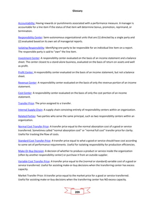 Glossary
209
Accountability: Having rewards or punishments associated with a performance measure. A manager is
accountable for a line item if the status of that item will determine bonus, promotion, reprimand, or
termination.
Responsibility Center: Semi-autonomous organizational units that are (1) directed by a single party and
(2) evaluated based on its own set of managerial reports.
Isolating Responsibility: Identifying one party to be responsible for an individual line item on a report.
The responsible party is said to "own" the line item.
Investment Center: A responsibility center evaluated on the basis of an income statement and a balance
sheet. The center closest to a stand-alone business, evaluated on the basis of return on assets and well
as profit.
Profit Center: A responsibility center evaluated on the basis of an income statement, but not a balance
sheet.
Revenue Center: A responsibility center evaluated on the basis of only the revenue portion of an income
statement.
Cost Center: A responsibility center evaluated on the basis of only the cost portion of an income
statement.
Transfer Price: The price assigned to a transfer.
Internal Supply Chain: A supply chain consisting entirely of responsibility centers within an organization.
Related Parties: Two parties who serve the same principal, such as two responsibility centers within an
organization.
Normal Cost Transfer Price: A transfer price equal to the normal absorption cost of a good or service
transferred. Sometimes called "normal absorption cost" or "normal full cost" transfer price for clarity.
Useful for tracking the flow of costs.
Standard Cost Transfer Price: A transfer price equal to what a good or service should have cost according
to some set of performance requirements. Useful for isolating responsibility for production efficiencies.
Make-Or-Buy Decision: A decision of whether to produce a product or service inside the organization
(often by another responsibility center) or purchase it from an outside supplier.
Variable Cost Transfer Price: A transfer price equal to the (normal or standard) variable cost of a good or
service transferred. Useful for assisting make-or-buy decisions when the transferring center has excess
capacity.
Market Transfer Price: A transfer price equal to the market price for a good or service transferred.
Useful for assisting make-or-buy decisions when the transferring center has NO excess capacity.
 