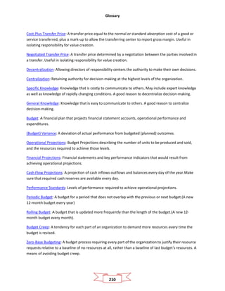 Glossary
210
Cost-Plus Transfer Price: A transfer price equal to the normal or standard absorption cost of a good or
service transferred, plus a mark-up to allow the transferring center to report gross margin. Useful in
isolating responsibility for value creation.
Negotiated Transfer Price: A transfer price determined by a negotiation between the parties involved in
a transfer. Useful in isolating responsibility for value creation.
Decentralization: Allowing directors of responsibility centers the authority to make their own decisions.
Centralization: Retaining authority for decision-making at the highest levels of the organization.
Specific Knowledge: Knowledge that is costly to communicate to others. May include expert knowledge
as well as knowledge of rapidly changing conditions. A good reason to decentralize decision-making.
General Knowledge: Knowledge that is easy to communicate to others. A good reason to centralize
decision-making.
Budget: A financial plan that projects financial statement accounts, operational performance and
expenditures.
(Budget) Variance: A deviation of actual performance from budgeted (planned) outcomes.
Operational Projections: Budget Projections describing the number of units to be produced and sold,
and the resources required to achieve those levels.
Financial Projections: Financial statements and key performance indicators that would result from
achieving operational projections.
Cash Flow Projections: A projection of cash inflows outflows and balances every day of the year.Make
sure that required cash reserves are available every day.
Performance Standards: Levels of performance required to achieve operational projections.
Periodic Budget: A budget for a period that does not overlap with the previous or next budget.(A new
12-month budget every year)
Rolling Budget: A budget that is updated more frequently than the length of the budget.(A new 12-
month budget every month).
Budget Creep: A tendency for each part of an organization to demand more resources every time the
budget is revised.
Zero-Base Budgeting: A budget process requiring every part of the organization to justify their resource
requests relative to a baseline of no resources at all, rather than a baseline of last budget's resources. A
means of avoiding budget creep.
 