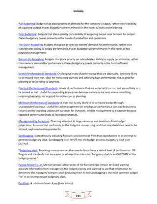 Glossary
211
Pull Budgeting: Budgets that place priority on demand for the company's output, rather than feasibility
of supplying output. Places budgetary power primarily in the hands of sales and marketing.
Push Budgeting: Budgets that place priority on feasibility of supplying output over demand for output.
Places budgetary power primarily in the hands of production and operations.
Top-Down Budgeting: Budgets that place priority on owners' demand for performance, rather than
subordinates ability to supply performance. Places budgetary power primarily in the hands of top
corporate management.
Bottom-Up Budgeting: Budgets that place priority on subordinates' ability to supply performance, rather
than owners' demand for performance. Places budgetary power primarily in the hands of lower
management.
Stretch (Performance) Standards: Challenging levels of performance that are attainable, but more likely
to be missed than met. Ideal for motivating workers and achieving high performance; not as good for
planning or responding to surprises.
Practical (Performance) Standards: Levels of performance that are expected to occur, and are as likely to
be missed as met. Useful for responding to surprises because variances are zero unless something
surprising happens; not as good for motivation or planning.
Minimum (Performance) Standards: A level that is very likely to be achieved except through
unacceptably low input. Useful for cash management (in which poor performance can lead to business
failure) and for avoiding unpleasant surprises for investors. Inhibits management by exception because
expected performance leads to favorable variances.
Management by Exception: Directing attention to large variances and deviations from budget
projections. Assumes that conformity to the budget is unsurprising, and that only deviations need to be
noticed, explained and responded to.
Sandbagging: Surreptitiously adjusting forecasts and estimates from true expectations in an attempt to
generate budgetary slack. Sandbagging is an INPUT into the budget process; budgetary slack is an
OUTPUT.
"Budgetary slack: Receiving more resources than needed to achieve a stated level of performance. OR
Targets and standards that are easier to achieve than intended. Budgetary slack is an OUTCOME of the
budget process."
Paying People To Lie: Michael Jensen's description of the fundamental tension between wanting
accurate information from managers in the budget process and wanting to use that information to
determine the managers' compensation (inducing them to lie).Sandbagging is the most common budget
"lie" in an attempt to get budgetary slack.
Pay Floor: A minimum level of pay (base salary)
 