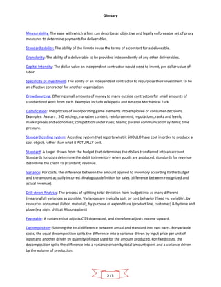 Glossary
213
Measurability: The ease with which a firm can describe an objective and legally enforceable set of proxy
measures to determine payments for deliverables.
Standardizability: The ability of the firm to reuse the terms of a contract for a deliverable.
Granularity: The ability of a deliverable to be provided independently of any other deliverables.
Capital Intensity: The dollar value an independent contractor would need to invest, per dollar value of
labor.
Specificity of Investment: The ability of an independent contractor to repurpose their investment to be
an effective contractor for another organization.
Crowdsourcing: Offering small amounts of money to many outside contractors for small amounts of
standardized work from each. Examples include Wikipedia and Amazon Mechanical Turk
Gamification: The process of incorporating game elements into employee or consumer decisions.
Examples: Avatars ; 3-D settings; narrative content; reinforcement; reputations, ranks and levels;
marketplaces and economies; competition under rules; teams; parallel communication systems; time
pressure.
Standard costing system: A costing system that reports what it SHOULD have cost in order to produce a
cost object, rather than what it ACTUALLY cost.
Standard: A target drawn from the budget that determines the dollars transferred into an account.
Standards for costs determine the debit to inventory when goods are produced; standards for revenue
determine the credit to (standard) revenue.
Variance: For costs, the difference between the amount applied to inventory according to the budget
and the amount actually incurred. Analogous definition for sales (difference between recognized and
actual revenue).
Drill-down Analysis: The process of splitting total deviation from budget into as many different
(meaningful) variances as possible. Variances are typically split by cost behavior (fixed vs. variable), by
resources consumed (labor, material), by purpose of expenditure (product line, customer) & by time and
place (e.g night shift at Altoona plant)
Favorable: A variance that adjusts CGS downward, and therefore adjusts income upward.
Decomposition: Splitting the total difference between actual and standard into two parts. For variable
costs, the usual decomposition splits the difference into a variance driven by input price per unit of
input and another driven by quantity of input used for the amount produced. For fixed costs, the
decomposition splits the difference into a variance driven by total amount spent and a variance driven
by the volume of production.
 