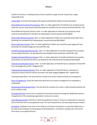 Glossary
214
Isolation of Variance: Creating variances that are specific enough as to be "owned" by a single
responsible party.
Unfavorable: A variance that adjusts CGS upward, and therefore adjusts income downward.
Direct Materials Purchase Price Variance: Over- or under-application of materials cost caused by actual
materials cost per amount purchased deviating from standard cost per amount purchased.(AP-SP) x AQ
Direct Materials Quantity Variance: Over- or under-application of materials cost caused by actual
material use deviating from standard use allowed given amount produced.(AQ-SQ)xSP
Direct Labor Efficiency Variance: Over- or under-application of labor cost caused by actual labor hours
deviating from standard hours allowed given amount produced.(AQ-SQ)xSP
Direct Labor Rate Variance: Over- or under-application of labor cost caused by actual wages per hour
deviating from standard wages per hour.(AP-SP) x AQ
Variable Overhead Spending Variance: Over- or under-application of variable overhead cost caused by
actual variable OH/driver unit deviating from the predetermined rate/driver unit(AP-SP) x AQ
Variable Overhead Efficiency Variance: Over- or under-application of variable overhead cost caused by
actual driver use deviate from driver use allowed for the achieved level of production(AQ-SQ)xSP
Fixed Overhead Budget Variance: Over- or under-application of Fixed OH due to a deviation of total FOH
from the budget Actual FOH - Budgeted FOH
Fixed Overhead Volume Variance: Over- or under-application of Fixed OH due to a deviation in
production volume from the volume assumed in the static budget Budgeted FOH - Applied FOH
Consequentialist Ethics: The view that the morality of an action is determined by its consequences
Rules of Engagement: Rules that determine what forms of measure management are allowable or
unallowable.
Deontological (Duty-Based) Ethics: The view that the morality of an action is determined by whether the
action violates a duty.
Occupational Fraud: Use of one's occupation for personal enrichment through the deliberate misuse or
misapplication of the employing organization's resources or assets.
Asset Misappropriation: Schemes in which the perpetrator steals or misuses an organization's resources.
One of the three forms of occupational fraud. The most frequent form, but least expensive per incident.
Corruption: Employee's use of his or her influence in business transactions in a way that violates his or
her duty to the employer for the purposes of benefitting him- or herself or someone else. One of the
three forms of occupational fraud.
 