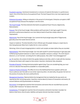 Glossary
215
Fraudulent reporting: Intentional misstatement or omission of material information in a performance
report. One of the three forms of occupational fraud. The least frequent form, but most expensive per
incident.
Enterprise Corruption: Aiding an enterprise in the pursuit of criminal goals. Enterprise corruption is NOT
occupational fraud, because the employer is not the victim.
The Fraud Triangle: The three elements that lead to occupational fraud. Pressure, Opportunity,
Rationalization
Pressure: Part of the fraud triangle. What problems will fraud solve if I don't get caught? Financial,
personal or performance downturns are more likely to lead to fraud than simply a desire for
improvement.
Opportunity: Part of the fraud triangle. Can I commit the fraud and get away with it? Opportunity
generally arises from weak internal controls
Impact on Audience: The direct benefit or harm inflicted upon the people relying on a report due to
their being deceived. More harm implies the lie is more unethical.
Skimming: A form of asset misappropriation in which cash receipts are taken before they are recorded.
Rationalization: Part of the fraud triangle. Can I live with myself if I commit fraud (even if I get away with
it)?Reframing fraudulent behavior to make it seem acceptable. Everyone is doing it. The victim doesn't
deserve it, or isn't harmed. I am doing this for noble purposes. Also called "moral disengagement"
Lie: An assertion, the content of which the speaker believes to be false, which is made with the intention
to deceive the hearer with respect to that content. Assertion, intentional, false, deceptive.
Principle of Veracity: A strong moral presumption against lying. If you are considering lying, you must
arrive at a decision that would be acceptable to a reasonable public.
Impact on Practice of Veracity: The effect of a lie on the likelihood that future speakers will lie and
future audiences won't be able to trust similar reports by others. An externality; the greater the harm on
the practice of veracity, the more unethical the lie.
Management Assertions: Representations by management that are implied by the way events are
reported by their accounting system. Assertions may be about (1) classes of transactions and events, (2)
account balances and (3) presentation an disclosure.
Occurrence: A management assertion that transactions and events that are recorded have occurred.
Usually called "existence" for balance sheet item
Completeness: A management assertion that all transactions and events have been recorded. For
balance sheet items, that all assets, liabilities and equity interests have been recorded.
 