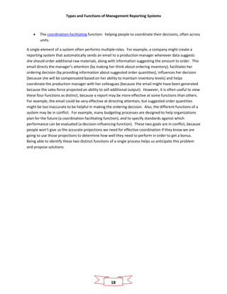 Types and Functions of Management Reporting Systems
18
• The coordination-facilitating function: helping people to coordinate their decisions, often across
units.
A single element of a system often performs multiple roles. For example, a company might create a
reporting system that automatically sends an email to a production manager whenever data suggests
she should order additional raw materials, along with information suggesting the amount to order. This
email directs the manager’s attention (by making her think about ordering inventory), facilitates her
ordering decision (by providing information about suggested order quantities), influences her decision
(because she will be compensated based on her ability to maintain inventory levels) and helps
coordinate the production manager with her colleagues (because the email might have been generated
because the sales force projected an ability to sell additional output). However, it is often useful to view
these four functions as distinct, because a report may be more effective at some functions than others.
For example, the email could be very effective at directing attention, but suggested order quantities
might be too inaccurate to be helpful in making the ordering decision. Also, the different functions of a
system may be in conflict. For example, many budgeting processes are designed to help organizations
plan for the future (a coordination-facilitating function), and to specify standards against which
performance can be evaluated (a decision-influencing function). These two goals are in conflict, because
people won’t give us the accurate projections we need for effective coordination if they know we are
going to use those projections to determine how well they need to perform in order to get a bonus.
Being able to identify these two distinct functions of a single process helps us anticipate this problem
and propose solutions.
 