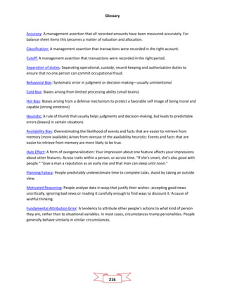 Glossary
216
Accuracy: A management assertion that all recorded amounts have been measured accurately. For
balance sheet items this becomes a matter of valuation and allocation.
Classification: A management assertion that transactions were recorded in the right account.
Cutoff: A management assertion that transactions were recorded in the right period.
Separation of duties: Separating operational, custody, record-keeping and authorization duties to
ensure that no one person can commit occupational fraud.
Behavioral Bias: Systematic error in judgment or decision-making—usually unintentional
Cold Bias: Biases arising from limited processing ability (small brains)
Hot Bias: Biases arising from a defense mechanism to protect a favorable self image of being moral and
capable (strong emotions)
Heuristic: A rule of thumb that usually helps judgments and decision-making, but leads to predictable
errors (biases) in certain situations
Availability Bias: Overestimating the likelihood of events and facts that are easier to retrieve from
memory (more available).Arises from overuse of the availability heuristic: Events and facts that are
easier to retrieve from memory are more likely to be true.
Halo Effect: A form of overgeneralization: Your impression about one feature affects your impressions
about other features. Across traits within a person, or across time. "If she's smart, she's also good with
people." "Give a man a reputation as an early rise and that man can sleep until noon."
Planning Fallacy: People predictably underestimate time to complete tasks. Avoid by taking an outside
view.
Motivated Reasoning: People analyze data in ways that justify their wishes--accepting good news
uncritically, ignoring bad news or reading it carefully enough to find ways to discount it. A cause of
wishful thinking
Fundamental Attribution Error: A tendency to attribute other people's actions to what kind of person
they are, rather than to situational variables. In most cases, circumstances trump personalities. People
generally behave similarly in similar circumstances.
 