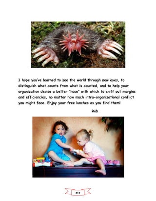217
I hope you’ve learned to see the world through new eyes, to
distinguish what counts from what is counted, and to help your
organization devise a better “nose” with which to sniff out margins
and efficiencies, no matter how much intra-organizational conflict
you might face. Enjoy your free lunches as you find them!
Rob
 