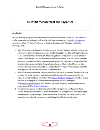 Scientific Management and Taylorism
19
Scientific Management and Taylorism
Introduction
Performance reporting systems are frequently lauded and widely adopted, but they have roots
in a far more controversial practice from the early twentieth century: scientific management
(sometimes called “Taylorism” in honor of its earliest proponent). This essay makes the
following points:
1. Scientific management became popular because it rode a wave of scientific optimism at
a time when accounting systems were available to support the data and reporting needs
of the scientific method. However, it has always been controversial because it rests on
two social fault lines: the conflict over the benefits of science, and the conflict between
labor and management. Early proponents aggravated the controversy by signaling their
allegiance to management and denigrating workers; as it has evolved from a system
imposed on blue-collar workers to one imposed even on high-level managers, scientific
management has become even more of a tainted term.
2. Scientific management drew its inspiration from the physical sciences. Because it largely
neglects the social nature of organizational settings, scientific management leaves
workers unmotivated and unsatisfied (the Human Relations Critique), it too often places
decision-making rights in the hands of management and outside experts
(the Organizational Critique), and it places too much emphasis on measures that are
easily “gamed” (the Strategic Critique).
3. The controversies and shortcomings of scientific management and Taylorism have
caused most business leaders to avoid these terms—but the practices have never been
more popular. Savvy managers avoid controversy, draw from the social sciences, and
recognize that scientific management will always be difficult to implement.
 