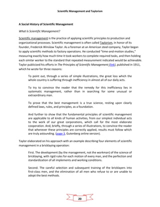 Scientific Management and Taylorism
20
A Social History of Scientific Management
What Is Scientific Management?
Scientific management is the practice of applying scientific principles to production and
organizational processes. Scientific management is often called Taylorism, in honor of its
founder, Frederick Winslow Taylor. As a foreman at an American steel company, Taylor began
to apply scientific methods to factory operations. He conducted “time-and-motion studies,”
measuring exactly how much time it took workers to complete required tasks, and then holding
each similar worker to the standard that repeated measurement indicated would be achievable.
Taylor publicized his efforts in The Principles of Scientific Management (link), published in 1911,
which he wrote for three reasons:
To point out, through a series of simple illustrations, the great loss which the
whole country is suffering through inefficiency in almost all of our daily acts.
To try to convince the reader that the remedy for this inefficiency lies in
systematic management, rather than in searching for some unusual or
extraordinary man.
To prove that the best management is a true science, resting upon clearly
defined laws, rules, and principles, as a foundation.
And further to show that the fundamental principles of scientific management
are applicable to all kinds of human activities, from our simplest individual acts
to the work of our great corporations, which call for the most elaborate
cooperation. And, briefly, through a series of illustrations, to convince the reader
that whenever these principles are correctly applied, results must follow which
are truly astounding. (page 3, Gutenberg online version).
Taylor elaborated on his approach with an example describing four elements of scientific
management in a bricklaying operation:
First. The development (by the management, not the workman) of the science of
bricklaying, with rigid rules for each motion of every man, and the perfection and
standardization of all implements and working conditions.
Second. The careful selection and subsequent training of the bricklayers into
first-class men, and the elimination of all men who refuse to or are unable to
adopt the best methods.
 