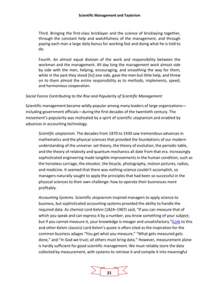 Scientific Management and Taylorism
21
Third. Bringing the first-class bricklayer and the science of bricklaying together,
through the constant help and watchfulness of the management, and through
paying each man a large daily bonus for working fast and doing what he is told to
do.
Fourth. An almost equal division of the work and responsibility between the
workman and the management. All day long the management work almost side
by side with the men, helping, encouraging, and smoothing the way for them,
while in the past they stood [to] one side, gave the men but little help, and threw
on to them almost the entire responsibility as to methods, implements, speed,
and harmonious cooperation.
Social Forces Contributing to the Rise and Popularity of Scientific Management
Scientific management became wildly popular among many leaders of large organizations—
including government officials—during the first decades of the twentieth century. The
movement’s popularity was motivated by a spirit of scientific utopianism and enabled by
advances in accounting technology.
Scientific utopianism. The decades from 1870 to 1930 saw tremendous advances in
mathematics and the physical sciences that provided the foundations of our modern
understanding of the universe: set theory, the theory of evolution, the periodic table,
and the theory of relativity and quantum mechanics all date from that era. Increasingly
sophisticated engineering made tangible improvements in the human condition, such as
the horseless carriage, the elevator, the bicycle, photography, motion pictures, radios,
and medicine. It seemed that there was nothing science couldn’t accomplish, so
managers naturally sought to apply the principles that had been so successful in the
physical sciences to their own challenge: how to operate their businesses more
profitably.
Accounting Systems. Scientific utopianism inspired managers to apply science to
business, but sophisticated accounting systems provided the ability to handle the
required data. As chemist Lord Kelvin (1824–1907) said, “If you can measure that of
which you speak and can express it by a number, you know something of your subject;
but if you cannot measure it, your knowledge is meager and unsatisfactory.”(Link to this
and other Kelvin classics) Lord Kelvin’s quote is often cited as the inspiration for the
common business adages “You get what you measure,” “What gets measured gets
done,” and “In God we trust; all others must bring data.” However, measurement alone
is hardly sufficient for good scientific management. We must reliably store the data
collected by measurement, with systems to retrieve it and compile it into meaningful
 
