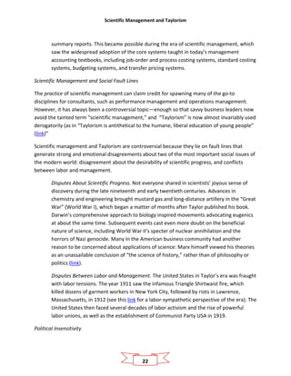 Scientific Management and Taylorism
22
summary reports. This became possible during the era of scientific management, which
saw the widespread adoption of the core systems taught in today’s management
accounting textbooks, including job-order and process costing systems, standard costing
systems, budgeting systems, and transfer pricing systems.
Scientific Management and Social Fault Lines
The practice of scientific management can claim credit for spawning many of the go-to
disciplines for consultants, such as performance management and operations management.
However, it has always been a controversial topic—enough so that savvy business leaders now
avoid the tainted term “scientific management,” and “Taylorism” is now almost invariably used
derogatorily (as in “Taylorism is antithetical to the humane, liberal education of young people”
(link)”
Scientific management and Taylorism are controversial because they lie on fault lines that
generate strong and emotional disagreements about two of the most important social issues of
the modern world: disagreement about the desirability of scientific progress, and conflicts
between labor and management.
Disputes About Scientific Progress. Not everyone shared in scientists’ joyous sense of
discovery during the late nineteenth and early twentieth centuries. Advances in
chemistry and engineering brought mustard gas and long-distance artillery in the “Great
War” (World War I), which began a matter of months after Taylor published his book.
Darwin’s comprehensive approach to biology inspired movements advocating eugenics
at about the same time. Subsequent events cast even more doubt on the beneficial
nature of science, including World War II’s specter of nuclear annihilation and the
horrors of Nazi genocide. Many in the American business community had another
reason to be concerned about applications of science: Marx himself viewed his theories
as an unassailable conclusion of “the science of history,” rather than of philosophy or
politics (link).
Disputes Between Labor and Management. The United States in Taylor’s era was fraught
with labor tensions. The year 1911 saw the infamous Triangle Shirtwaist fire, which
killed dozens of garment workers in New York City, followed by riots in Lawrence,
Massachusetts, in 1912 (see this link for a labor-sympathetic perspective of the era). The
United States then faced several decades of labor activism and the rise of powerful
labor unions, as well as the establishment of Communist Party USA in 1919.
Political Insensitivity
 