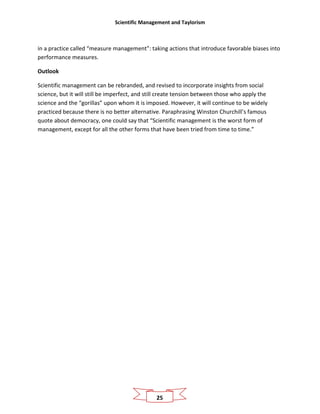 Scientific Management and Taylorism
25
in a practice called “measure management”: taking actions that introduce favorable biases into
performance measures.
Outlook
Scientific management can be rebranded, and revised to incorporate insights from social
science, but it will still be imperfect, and still create tension between those who apply the
science and the “gorillas” upon whom it is imposed. However, it will continue to be widely
practiced because there is no better alternative. Paraphrasing Winston Churchill’s famous
quote about democracy, one could say that “Scientific management is the worst form of
management, except for all the other forms that have been tried from time to time.”
 