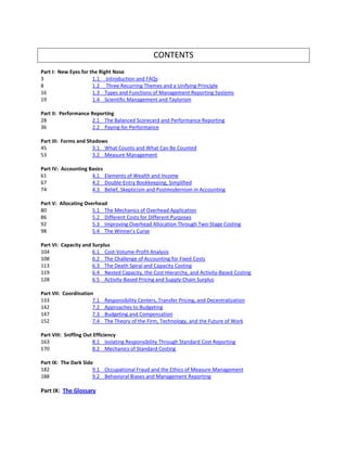 CONTENTS
Part I: New Eyes for the Right Nose
3 1.1 Introduction and FAQs
8 1.2 Three Recurring Themes and a Unifying Principle
16 1.3 Types and Functions of Management Reporting Systems
19 1.4 Scientific Management and Taylorism
Part II: Performance Reporting
28 2.1 The Balanced Scorecard and Performance Reporting
36 2.2 Paying for Performance
Part III: Forms and Shadows
45 3.1 What Counts and What Can Be Counted
53 3.2 Measure Management
Part IV: Accounting Basics
61 4.1 Elements of Wealth and Income
67 4.2 Double-Entry Bookkeeping, Simplified
74 4.3 Belief, Skepticism and Postmodernism in Accounting
Part V: Allocating Overhead
80 5.1 The Mechanics of Overhead Application
86 5.2 Different Costs for Different Purposes
92 5.3 Improving Overhead Allocation Through Two-Stage Costing
98 5.4 The Winner’s Curse
Part VI: Capacity and Surplus
104 6.1 Cost-Volume-Profit Analysis
108 6.2 The Challenge of Accounting for Fixed Costs
113 6.3 The Death Spiral and Capacity Costing
119 6.4 Nested Capacity, the Cost Hierarchy, and Activity-Based Costing
128 6.5 Activity-Based Pricing and Supply-Chain Surplus
Part VII: Coordination
133 7.1 Responsibility Centers, Transfer Pricing, and Decentralization
142 7.2 Approaches to Budgeting
147 7.3 Budgeting and Compensation
152 7.4 The Theory of the Firm, Technology, and the Future of Work
Part VIII: Sniffing Out Efficiency
163 8.1 Isolating Responsibility Through Standard Cost Reporting
170 8.2 Mechanics of Standard Costing
Part IX: The Dark Side
182 9.1 Occupational Fraud and the Ethics of Measure Management
188 9.2 Behavioral Biases and Management Reporting
Part IX: The Glossary
 
