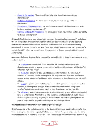 The Balanced Scorecard and Performance Reporting
29
• Financial Perspective: “To succeed financially, how should we appear to our
shareholders?”
• Customer Perspective: “To achieve our vision, how should we appear to our
customers?”
• Internal Processes Perspective: “To satisfy our shareholders and customers, at what
business processes must we excel?”
• Learning and Growth Perspective: “To achieve our vision, how will we sustain our ability
to change and improve?”
One goal of defining these four categories is to ensure that political pressures don’t unbalance
the set of indicators. One common problem is that the accountants who create reporting
systems focus too much on financial measures and deemphasize measures of marketing,
operational, or human resources success. These four categories ensure that each group has “a
seat at the table” when top executives or directors meet to discuss strategic objectives and
performance.
A complete Balanced Scorecard also ensures that each objective is linked to a measure, a target,
and an initiative:
• The objective is the dimension of performance the managers wish to improve.
Objectives are stated in general terms, such as “Achieve high customer satisfaction” or
“Maintain high yield rates.”
• The measure is a source of data used to assess performance on the objective. A
measure of customer satisfaction might be the responses to a customer satisfaction
survey, while a measure of yield rates might be the proportion of output that is free of
defects.
• The target is a particular level of the measure to which performance is compared. For
example, a firm might set a target that 90% of all customers report being “very
satisfied” with the service they received, or that defect rates are less than 1%.
• The initiative is a particular management strategy intended to help achieve the targeted
level of performance. An initiative to hit a customer-satisfaction target might include
introducing a new training program; an initiative to hit a quality target might include
greater incentives for engineers to anticipate and detect problems.
Balanced Scorecard 2.0: From “Four Food Groups” to Strategy
One shortcoming of the early incarnation of the Balanced Scorecard was the absence of a clear
link to strategy. As the name suggests, the focus was balance. Thus, one might view the early
Balanced Scorecard as an analog to the old “Four Food Groups” recommendations espoused by
 