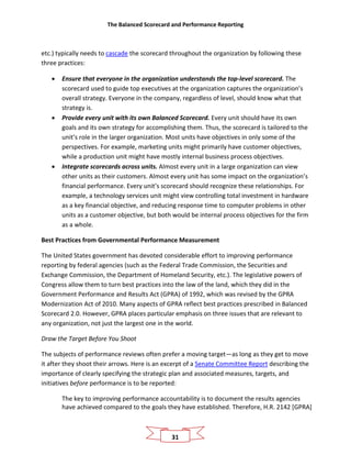 The Balanced Scorecard and Performance Reporting
31
etc.) typically needs to cascade the scorecard throughout the organization by following these
three practices:
• Ensure that everyone in the organization understands the top-level scorecard. The
scorecard used to guide top executives at the organization captures the organization’s
overall strategy. Everyone in the company, regardless of level, should know what that
strategy is.
• Provide every unit with its own Balanced Scorecard. Every unit should have its own
goals and its own strategy for accomplishing them. Thus, the scorecard is tailored to the
unit’s role in the larger organization. Most units have objectives in only some of the
perspectives. For example, marketing units might primarily have customer objectives,
while a production unit might have mostly internal business process objectives.
• Integrate scorecards across units. Almost every unit in a large organization can view
other units as their customers. Almost every unit has some impact on the organization’s
financial performance. Every unit’s scorecard should recognize these relationships. For
example, a technology services unit might view controlling total investment in hardware
as a key financial objective, and reducing response time to computer problems in other
units as a customer objective, but both would be internal process objectives for the firm
as a whole.
Best Practices from Governmental Performance Measurement
The United States government has devoted considerable effort to improving performance
reporting by federal agencies (such as the Federal Trade Commission, the Securities and
Exchange Commission, the Department of Homeland Security, etc.). The legislative powers of
Congress allow them to turn best practices into the law of the land, which they did in the
Government Performance and Results Act (GPRA) of 1992, which was revised by the GPRA
Modernization Act of 2010. Many aspects of GPRA reflect best practices prescribed in Balanced
Scorecard 2.0. However, GPRA places particular emphasis on three issues that are relevant to
any organization, not just the largest one in the world.
Draw the Target Before You Shoot
The subjects of performance reviews often prefer a moving target—as long as they get to move
it after they shoot their arrows. Here is an excerpt of a Senate Committee Report describing the
importance of clearly specifying the strategic plan and associated measures, targets, and
initiatives before performance is to be reported:
The key to improving performance accountability is to document the results agencies
have achieved compared to the goals they have established. Therefore, H.R. 2142 [GPRA]
 