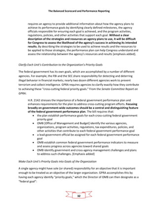 The Balanced Scorecard and Performance Reporting
32
requires an agency to provide additional information about how the agency plans to
achieve its performance goals by identifying clearly defined milestones, the agency
officials responsible for ensuring each goal is achieved, and the program activities,
regulations, policies, and other activities that support each goal. Without a clear
description of the strategies and resources an agency plans to use, it will be difficult
for Congress to assess the likelihood of the agency’s success in achieving its intended
results. By describing the strategies to be used to achieve results and the resources to
be applied to those strategies, the performance plan can help Congress understand and
assess the relationship between the agency’s resources and results [emphasis added].
Clarify Each Unit’s Contribution to the Organization’s Priority Goals
The federal government has its own goals, which are accomplished by a number of different
agencies. For example, the FBI and the SEC share responsibility for detecting and deterring
illegal behavior in financial markets; nearly two dozen different agencies work to prevent
terrorism and collect intelligence. GPRA requires agencies to clarify exactly how they contribute
to achieving these “cross-cutting federal priority goals.” From the Senate Committee Report on
GPRA:
H.R. 2142 stresses the importance of a federal government performance plan and
enhances requirements for the plan to address cross-cutting program efforts. Focusing
broadly on government-wide outcomes should be a central and distinguishing feature
of the federal government performance plan. The bill requires that:
• the plan establish performance goals for each cross-cutting federal government
priority goal
• OMB [Office of Management and Budget] identify the various agencies,
organizations, program activities, regulations, tax expenditures, policies, and
other activities that contribute to each federal government performance goal
• a lead government official be assigned for each federal government performance
goal
• OMB establish common federal government performance indicators to measure
and assess progress across agencies toward shared goals
• OMB identify government and cross-agency management challenges and plans
to address such challenges. [Emphasis added]
Make Each Unit’s Priority Goals into Goals of the Organization
A single agency might have sole (or shared) responsibility for an objective that it is important
enough to be treated as an objective of the larger organization. GPRA accomplishes this by
having each agency identify “priority goals,” which the Director of OMB can then designate as a
“federal goal”:
 