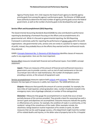 The Balanced Scorecard and Performance Reporting
33
Agency Priority Goals: H.R. 2142 requires the head of each agency to identify agency
priority goals from among the agency’s performance goals. The Director of OMB would
have authority to determine the total number of agency priority goals across the federal
government, as well as the number of priority goals to be developed by each agency.
Service Effort and Accomplishment (SEA) Reporting
The Governmental Accounting Standards Board (GASB) has also contributed to performance
reporting by developing a framework focusing on the efforts and accomplishments of a
governmental unit. While it is focused on governmental reporting, the SEA Reporting
Framework is extremely useful for reporting the performance of service units within for-profit
organizations. Like governmental units, service units are rarely in a position to report a measure
of profit; instead, they probably focus on the efforts they exerted and the nonfinancial results
they attained.
GASB’s Concepts Statement No. 5: Elements of SEA Reporting identifies classes of measures
useful in any organization. Here are the most important:
Service effort measures include both financial and nonfinancial inputs. From GASB’s concept
statement:
Inputs—These are measures of the amount of financial and nonfinancial resources a
government uses to provide a service, such as cost of road maintenance or the cost
incurred per lane-mile on road maintenance, the number of employees used in
providing a service, or the amount of equipment used.
Service accomplishment measures capture both outputs and outcomes. The distinction
between the two types of measures is subtle, but important. The GASB definitions are:
Outputs—Measures that quantify the amount of a service provided. For example, the
lane-miles of road repaired, school graduation rates, number of patients treated in the
emergency room, tons of garbage collected, or number of fires extinguished.
Outcomes—Measures that gauge the accomplishment or results that occur at least
partially because of the services provided. They provide a basis for assessing how well a
service's goals and objectives are accomplished. Outcome measures indicate the quality
or effectiveness of a service. For example, the condition of roads in a community, or the
residents' rating of the smoothness of the roads. Other examples include, the
cleanliness ratings based on routine inspections of its streets or parks. As other
measures that can be used to gauge success, a fire department might track the number
of fire-related deaths and injuries, or the dollar value of property lost to fire. A hospital
 