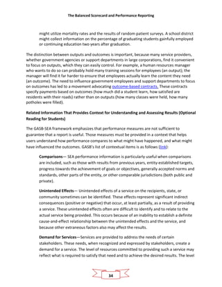 The Balanced Scorecard and Performance Reporting
34
might utilize mortality rates and the results of random patient surveys. A school district
might collect information on the percentage of graduating students gainfully employed
or continuing education two years after graduation.
The distinction between outputs and outcomes is important, because many service providers,
whether government agencies or support departments in large corporations, find it convenient
to focus on outputs, which they can easily control. For example, a human resources manager
who wants to do so can probably hold many training sessions for employees (an output); the
manager will find it far harder to ensure that employees actually learn the content they need
(an outcome). The need to influence government employees and support departments to focus
on outcomes has led to a movement advocating outcome-based contracts. These contracts
specify payments based on outcomes (how much did a student learn, how satisfied are
residents with their roads) rather than on outputs (how many classes were held, how many
potholes were filled).
Related Information That Provides Context for Understanding and Assessing Results (Optional
Reading for Students)
The GASB-SEA framework emphasizes that performance measures are not sufficient to
guarantee that a report is useful. Those measures must be provided in a context that helps
users understand how performance compares to what might have happened, and what might
have influenced the outcomes. GASB’s list of contextual items is as follows (link):
Comparisons— SEA performance information is particularly useful when comparisons
are included, such as those with results from previous years, entity-established targets,
progress towards the achievement of goals or objectives, generally accepted norms and
standards, other parts of the entity, or other comparable jurisdictions (both public and
private).
Unintended Effects— Unintended effects of a service on the recipients, state, or
community sometimes can be identified. These effects represent significant indirect
consequences (positive or negative) that occur, at least partially, as a result of providing
a service. These unintended effects often are difficult to identify and to relate to the
actual service being provided. This occurs because of an inability to establish a definite
cause-and-effect relationship between the unintended effects and the service, and
because other extraneous factors also may affect the results.
Demand for Services—Services are provided to address the needs of certain
stakeholders. These needs, when recognized and expressed by stakeholders, create a
demand for a service. The level of resources committed to providing such a service may
reflect what is required to satisfy that need and to achieve the desired results. The level
 