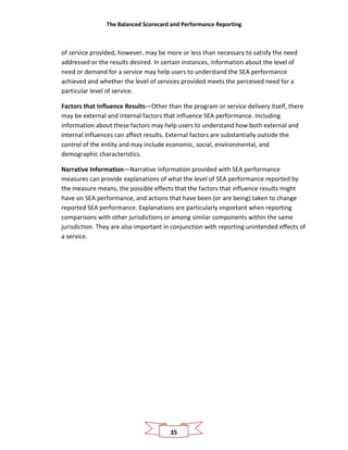 The Balanced Scorecard and Performance Reporting
35
of service provided, however, may be more or less than necessary to satisfy the need
addressed or the results desired. In certain instances, information about the level of
need or demand for a service may help users to understand the SEA performance
achieved and whether the level of services provided meets the perceived need for a
particular level of service.
Factors that Influence Results—Other than the program or service delivery itself, there
may be external and internal factors that influence SEA performance. Including
information about these factors may help users to understand how both external and
internal influences can affect results. External factors are substantially outside the
control of the entity and may include economic, social, environmental, and
demographic characteristics.
Narrative Information—Narrative information provided with SEA performance
measures can provide explanations of what the level of SEA performance reported by
the measure means, the possible effects that the factors that influence results might
have on SEA performance, and actions that have been (or are being) taken to change
reported SEA performance. Explanations are particularly important when reporting
comparisons with other jurisdictions or among similar components within the same
jurisdiction. They are also important in conjunction with reporting unintended effects of
a service.
 
