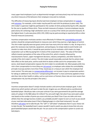 Paying for Performance
37
many upper-level employees (such as departmental managers and executives) may not have access to
any direct measures of the behaviors their employers truly wish to motivate.
The difficulties of measuring inputs directly lead most employers to base compensation on outputs
and outcomes. For example, a shirt-maker may be paid for each shirt he produces (a piece rate). The
shirt-maker’s supervisor might be paid based on the number of shirts produced during his shift, adjusted
for the cost or quality of those shirts. These are both measures of outputs. A service employee may be
paid a bonus for achieving a high satisfaction score on a survey of her clients (an outcome measure). At
the highest level, C-suite executives (CEO, CFO, COO) may be paid according to reported profits or other
financial measures (outcomes).
Incentive compensation motivates workers most effectively if it follows the controllability principle:
workers should be compensated based on measures over which they exercise a high degree of control.
The shirt-maker typically exercises great control over how many shirts he makes in a day. As long as he is
given the necessary raw materials, equipment, and workspace, he simply needs to work harder and
smarter to make more shirts. It would be poor practice to try to motivate a shirt-maker at a large
corporation such as Nike by paying him in shares of the corporation’s stock. The value of that stock
reflects investor perceptions of the value of the entire firm, which is heavily influenced by
macroeconomic factors, upper-management decisions, industry competition, and other factors far
outside of the shirt-maker’s control. The shirt-maker would reasonably conclude that his actions have
little effect on the stock price, and he could shirk his duties at little cost to his compensation. Even
worse, stock-based compensation exposes the shirt-maker to considerable risk. Most people prefer less
risk in their compensation to more (they are risk-averse), so employers who violate the controllability
principle must pay workers more than if they based pay on a measure over which the employee had
more control. This extra pay is a compensating differential—an increase in pay to compensate workers
for taking on additional risk. (The term “compensating differential” is more commonly applied to those
who face risks to their health or safety, such as coal miners or firemen; those risks are more severe than
compensation risk, but the principle is the same.)
Screening
Incentive compensation doesn’t simply motivate workers and communicate employer goals. It also
determines which workers will want to take the job. Imagine you are offered a job as a professional
basketball player. Would you take a one-year contract if you were guaranteed to be paid the average
salary of a player in the NBA (about $1 million)? You very well might. But what if you were paid a piece
rate based on the number of points you score and shots you block? Even if you are taller and more
athletic than the average business student, you probably wouldn’t expect to earn as much as you would
at your next-best alternative (even if that is flipping burgers in a fast-food restaurant). You will
therefore self-select not to take the job. The “self” in “self-select” emphasizes that it is your choice not
to take the job. The basketball team’s owner wouldn’t need to watch you play to know that only very
good basketball players would take the job—he can count on the compensation system to screen out
bad players.
 