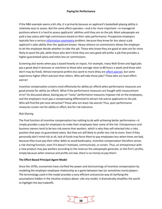 Paying for Performance
38
If the NBA example seems a bit silly, it is primarily because an applicant’s basketball-playing ability is
relatively easy to assess. But the same effect operates—and is far more important—in managerial
positions where it is hard to assess applicants’ abilities until they are on the job. Most salespeople are
paid a low salary with high commissions based on their sales performance. Prospective employers
typically face a serious information asymmetry problem, because they know far less about a job
applicant’s sales ability than the applicant knows. Heavy reliance on commissions allows the employer
to let the employee decide whether to take the job. Those who know they are good at sales are far more
likely to want the job, while those who don’t think they are very good will prefer a job that provides a
higher guaranteed salary and relies less on commissions.
Screening also works when pay is based heavily on inputs. For example, many Wall Street and legal jobs
pay a great deal in bonuses or overtime to those who average close to 80 hours a week (and those who
don’t may be fired). Almost everyone prefers less work to more (they are effort-averse), but some
experience higher effort aversion than others. Who will take those jobs? Those who are least effort-
averse!
Incentive compensation screens most effectively for ability (or effort) when performance measures are
good proxies for ability (or effort). What if the performance measures are fraught with measurement
error? As discussed above, basing pay on “noisy” performance measures imposes risk on the employees,
and the employers must pay a compensating differential to attract risk-averse applicants to the job.
Who will find the job most attractive? Those who are least risk-averse! Thus, poor performance
measures screen not for ability or effort, but for risk tolerance.
Risk Sharing
The final function of incentive compensation has nothing to do with achieving better performance—it
simply provides a way for employers to make their employees bear some of the risk. Entrepreneurs and
business owners tend to be less risk-averse than workers, which is why they self-selected into a risky
position that pays no guaranteed salary. But they are still likely to prefer less risk to more. Even if they
personally don’t mind risk at all, lack of funds may force them to pay employees less when times are bad,
because they must pay their other debts to avoid bankruptcy. Incentive compensation therefore serves
a risk-sharing function, even if it doesn’t motivate, communicate, or screen. Thus, an entrepreneur with
a new product may pay workers according to the revenue the salespeople generate, or the firm’s profits,
simply because when revenue and profits are low, there is no money to pay them!
The Effort-Based Principal-Agent Model
Since the 1970s, economists have clarified the power and shortcomings of incentive compensation by
modeling the employer-employee relationship as a game between two (or sometimes more) players.
The terminology used in the model provides a very efficient and precise way of clarifying the
assumptions hidden in the intuitive analysis above. Like any model, it dramatically simplifies the world
to highlight the key tradeoffs.
 