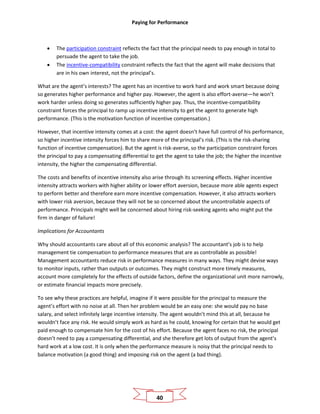 Paying for Performance
40
• The participation constraint reflects the fact that the principal needs to pay enough in total to
persuade the agent to take the job.
• The incentive-compatibility constraint reflects the fact that the agent will make decisions that
are in his own interest, not the principal’s.
What are the agent’s interests? The agent has an incentive to work hard and work smart because doing
so generates higher performance and higher pay. However, the agent is also effort-averse—he won’t
work harder unless doing so generates sufficiently higher pay. Thus, the incentive-compatibility
constraint forces the principal to ramp up incentive intensity to get the agent to generate high
performance. (This is the motivation function of incentive compensation.)
However, that incentive intensity comes at a cost: the agent doesn’t have full control of his performance,
so higher incentive intensity forces him to share more of the principal’s risk. (This is the risk-sharing
function of incentive compensation). But the agent is risk-averse, so the participation constraint forces
the principal to pay a compensating differential to get the agent to take the job; the higher the incentive
intensity, the higher the compensating differential.
The costs and benefits of incentive intensity also arise through its screening effects. Higher incentive
intensity attracts workers with higher ability or lower effort aversion, because more able agents expect
to perform better and therefore earn more incentive compensation. However, it also attracts workers
with lower risk aversion, because they will not be so concerned about the uncontrollable aspects of
performance. Principals might well be concerned about hiring risk-seeking agents who might put the
firm in danger of failure!
Implications for Accountants
Why should accountants care about all of this economic analysis? The accountant’s job is to help
management tie compensation to performance measures that are as controllable as possible!
Management accountants reduce risk in performance measures in many ways. They might devise ways
to monitor inputs, rather than outputs or outcomes. They might construct more timely measures,
account more completely for the effects of outside factors, define the organizational unit more narrowly,
or estimate financial impacts more precisely.
To see why these practices are helpful, imagine if it were possible for the principal to measure the
agent’s effort with no noise at all. Then her problem would be an easy one: she would pay no base
salary, and select infinitely large incentive intensity. The agent wouldn’t mind this at all, because he
wouldn’t face any risk. He would simply work as hard as he could, knowing for certain that he would get
paid enough to compensate him for the cost of his effort. Because the agent faces no risk, the principal
doesn’t need to pay a compensating differential, and she therefore get lots of output from the agent’s
hard work at a low cost. It is only when the performance measure is noisy that the principal needs to
balance motivation (a good thing) and imposing risk on the agent (a bad thing).
 