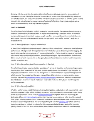 Paying for Performance
41
Similarly, risk also generates the costs and benefits of screening through incentive compensation. If
there were no noise, then higher incentive intensity would screen more effectively for high ability and
low effort aversion, but it wouldn’t screen for risk tolerance (because there is no risk that agents need to
tolerate). It is only when performance is a noisy function of effort that the principal needs to worry
about incentive intensity attracting risk-seeking agents.
Limits to the Model
The effort-based principal-agent model is very useful in understanding the power and shortcomings of
incentive compensation, but it does have an important shortcoming: it views the power of incentive
compensation as working entirely because people are effort-averse, and incentives motivate them to
work harder than they otherwise would. While this approach is often useful, it doesn’t work well in
three situations:
Limit 1: When Effort Doesn’t Improve Performance
In many tasks—especially those that require creativity—more effort doesn’t necessarily generate better
performance. Effort generally drives performance for rote tasks, such as data entry or ditch-digging. But
puzzle-solving and artistic creation aren’t very sensitive to effort. Paying for performance on such tasks
isn’t all that likely to improve performance, and some psychologists argue it even harms performance.
Either way, it certainly imposes risk on the agent, because he can’t control whether has the inspiration
needed to perform well.
Limit 2: When Agents Care About Performance for Its Own Sake
The effort-based model assumes that the agent doesn’t care at all about the performance he generates;
he only cares about how much he gets paid. In many organizations, this simply isn’t true. Consider an
employee at an adoption center who has strong views on which children are appropriate to place with
which parents. The principal and the agent may well have different views on such a sensitive issue,
requiring the use of a disagreement-based principal-agent model, rather than the effort-based model
described above. Incentives in such models are used not to motivate effort, but to alter the agent’s
performance goals.
Limit 3: When Agents Enjoy Effort
What if a worker enjoys his job? Salespeople enjoy talking about products they sell; graphic artists enjoy
designing; engineers enjoy solving problems; professors enjoy pontificating; and managers enjoy giving
orders. Such people are said to have an intrinsic motivation arising from their own psychology, to
distinguish it from extrinsic motivation arising from financial compensation or other benefits received
from others. Extrinsic motivation not only seems unnecessary when employees have intrinsic motivation,
it can even be counterproductive, due to what psychologists call the “crowding out” effect: extrinsic
incentives can destroy intrinsic incentives. For this reason, psychologists warn against (for example)
paying children to practice musical instruments, read, or even help around the house. Children enjoy
 