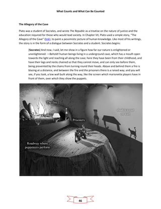 What Counts and What Can Be Counted
46
The Allegory of the Cave
Plato was a student of Socrates, and wrote The Republic as a treatise on the nature of justice and the
education required for those who would lead society. In Chapter VII, Plato used a simple story, “The
Allegory of the Cave” (link), to paint a pessimistic picture of human knowledge. Like most of his writings,
the story is in the form of a dialogue between Socrates and a student. Socrates begins:
[Socrates] And now, I said, let me show in a figure how far our nature is enlightened or
unenlightened: —Behold! human beings living in a underground cave, which has a mouth open
towards the light and reaching all along the cave; here they have been from their childhood, and
have their legs and necks chained so that they cannot move, and can only see before them,
being prevented by the chains from turning round their heads. Above and behind them a fire is
blazing at a distance, and between the fire and the prisoners there is a raised way; and you will
see, if you look, a low wall built along the way, like the screen which marionette players have in
front of them, over which they show the puppets.
 