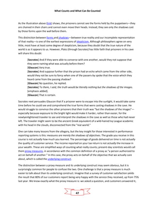 What Counts and What Can Be Counted
47
As the illustration above (link) shows, the prisoners cannot see the forms held by the puppeteers—they
are chained in their chairs and cannot even move their heads. Instead, they see only the shadows cast
by those forms upon the wall before them.
This distinction between forms and shadows—between true reality and our incomplete representation
of that reality—is one of the earliest expressions of skepticism. Although philosophers agree on very
little, most have at least some degree of skepticism, because they doubt that the true nature of the
world is as it appears to us. However, Plato (through Socrates) has little faith that prisoners in his cave
will share this doubt:
[Socrates] And if they were able to converse with one another, would they not suppose that
they were naming what was actually before them?
[Glaucon] Very true.
[Socrates] And suppose further that the prison had an echo which came from the other side,
would they not be sure to fancy when one of the passers-by spoke that the voice which they
heard came from the passing shadow?
[Glaucon] No question, he replied.
[Socrates] To them, I said, the truth would be literally nothing but the shadows of the images.
[emphasis added].
[Glaucon] That is certain.
Socrates next persuades Glaucon that if a prisoner were to escape into the sunlight, it would take some
time before he could see and comprehend the true forms that were casting shadows in the cave. He
would struggle to convince the other prisoners that their truth was “but the shadows of the images”—
especially because exposure to the bright light would make it harder, rather than easier, for the
newlyenlightened traveler to see and interpret the shadows in the cave as well as those who had never
left. The traveler might seem to be the ancient Greek equivalent of a wild-haired Ivy League academic
with his head in the clouds, disconnected from the “real world.”
One can take many lessons from the allegory, but the key insight for those interested in performance
reporting systems is this: measures are merely the shadows of objectives. The grade you receive in this
course is not actually how much you learned. The percentage of goods delivered on time is not actually
the quality of customer service. The income reported on your tax return is not actually the increase in
your wealth. These are simplified ways of counting what really counts; present-day scientists would call
them proxy measures, in accordance with the common definition of a proxy as “a person authorized to
act on behalf of another.” In this case, the proxy acts on behalf of the objective that we actually care
about, which is called the underlying construct.
The distinction between a proxy measure and its underlying construct may seem obvious, but it is
surprisingly common for people to confuse the two. One challenge is that a proxy measure is much
easier to talk about than its underlying construct. Imagine that a survey of customer satisfaction yields
the result that 80% of our customers report being very happy with the service they received, up from 75%
last year. We know exactly what the proxy measure is: we asked a question, and customers answered it,
 
