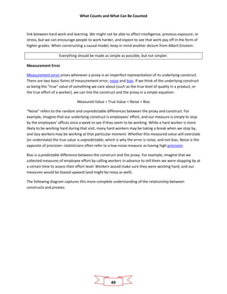 What Counts and What Can Be Counted
49
link between hard work and learning. We might not be able to affect intelligence, previous exposure, or
stress, but we can encourage people to work harder, and expect to see that work pay off in the form of
higher grades. When constructing a causal model, keep in mind another dictum from Albert Einstein:
Everything should be made as simple as possible, but not simpler.
Measurement Error
Measurement error arises whenever a proxy is an imperfect representation of its underlying construct.
There are two basic forms of measurement error, noise and bias. If we think of the underlying construct
as being the “true” value of something we care about (such as the true level of quality in a product, or
the true effort of a worker), we can link the construct and the proxy in a simple equation:
Measured Value = True Value + Noise + Bias
“Noise” refers to the random and unpredictable differences between the proxy and construct. For
example, imagine that our underlying construct is employees’ effort, and our measure is simply to stop
by the employees’ offices once a week to see if they seem to be working. While a hard worker is more
likely to be working hard during that visit, many hard workers may be taking a break when we stop by,
and lazy workers may be working at that particular moment. Whether this measured value will overstate
(or understate) the true value is unpredictable, which is why the error is noise, and not bias. Noise is the
opposite of precision--statisticians often refer to a low-noise measure as having high precision.
Bias is a predictable difference between the construct and the proxy. For example, imagine that we
collected measures of employee effort by calling workers in advance to tell them we were stopping by at
a certain time to assess their effort level. Workers would make sure they were working hard, and our
measures would be biased upward (and might be noisy as well).
The following diagram captures this more complete understanding of the relationship between
constructs and proxies:
 