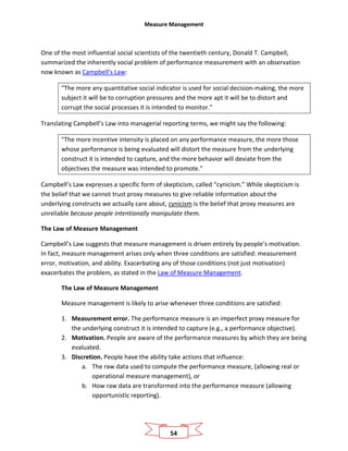 Measure Management
54
One of the most influential social scientists of the twentieth century, Donald T. Campbell,
summarized the inherently social problem of performance measurement with an observation
now known as Campbell’s Law:
"The more any quantitative social indicator is used for social decision-making, the more
subject it will be to corruption pressures and the more apt it will be to distort and
corrupt the social processes it is intended to monitor."
Translating Campbell’s Law into managerial reporting terms, we might say the following:
"The more incentive intensity is placed on any performance measure, the more those
whose performance is being evaluated will distort the measure from the underlying
construct it is intended to capture, and the more behavior will deviate from the
objectives the measure was intended to promote."
Campbell’s Law expresses a specific form of skepticism, called “cynicism.” While skepticism is
the belief that we cannot trust proxy measures to give reliable information about the
underlying constructs we actually care about, cynicism is the belief that proxy measures are
unreliable because people intentionally manipulate them.
The Law of Measure Management
Campbell’s Law suggests that measure management is driven entirely by people’s motivation.
In fact, measure management arises only when three conditions are satisfied: measurement
error, motivation, and ability. Exacerbating any of those conditions (not just motivation)
exacerbates the problem, as stated in the Law of Measure Management.
The Law of Measure Management
Measure management is likely to arise whenever three conditions are satisfied:
1. Measurement error. The performance measure is an imperfect proxy measure for
the underlying construct it is intended to capture (e.g., a performance objective).
2. Motivation. People are aware of the performance measures by which they are being
evaluated.
3. Discretion. People have the ability take actions that influence:
a. The raw data used to compute the performance measure, (allowing real or
operational measure management), or
b. How raw data are transformed into the performance measure (allowing
opportunistic reporting).
 