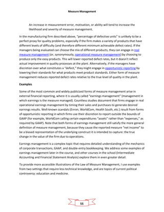 Measure Management
55
An increase in measurement error, motivation, or ability will tend to increase the
likelihood and severity of measure management.
In the manufacturing firm described above, “percentage of defective units” is unlikely to be a
perfect proxy for quality problems, especially if the firm makes a variety of products that have
different levels of difficulty (and therefore different minimum achievable defect rates). If the
managers being evaluated can choose the mix of different products, they can engage in real
measure management (or, synonymously, operational measure management) by choosing to
produce only the easy products. This will lower reported defect rates, but it doesn’t reflect
actual improvement in quality processes at the plant. Alternatively, if the managers have
discretion over what constitutes a “defect,” they might engage in opportunistic reporting by
lowering their standards for what products meet product standards. Either form of measure
management reduces reported defect rates relative to the true level of quality in the plant.
Examples
Some of the most common and widely publicized forms of measure management arise in
external financial reporting, where it is usually called “earnings management” (management in
which earnings is the measure managed). Countless studies document that firms engage in real
operational earnings management by timing their sales and purchases to generate desired
earnings results. Well-known scandals (Enron, WorldCom, Health South, etc.) result from forms
of opportunistic reporting in which firms use their discretion to report outside the bounds of
GAAP (for example, WorldCom calling certain expenditures “assets” rather than “expenses,” as
required by GAAP). Note that both forms of earnings management still satisfy the more general
definition of measure management, because they cause the reported measure “net income” to
be a biased representation of the underlying construct it is intended to capture: the true
change in the value of the firm due to operations.
Earnings management is a complex topic that requires detailed understanding of the mechanics
of corporate transactions, GAAP, and double-entry bookkeeping. We address some examples of
earnings management later in the course, and other courses in the school (Intermediate
Accounting and Financial Statement Analysis) explore them in even greater detail.
To provide more accessible illustrations of the Law of Measure Management, I use examples
from two settings that require less technical knowledge, and are topics of current political
controversy: education and medicine.
 