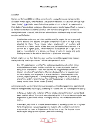 Measure Management
56
Education
Nichols and Berliner (2005) provide a comprehensive survey of measure management in
education in their report, “The Inevitable Corruption of Indicators and Educators Through High-
Stakes Testing” (link). Under recent federal laws, public schools in the U.S. are evaluated on
their students’ standardized-test scores. Educational success is notoriously difficult to measure,
so standardized tests measure that construct with more than enough error for measure
management to be a concern. Teachers and administrators also have strong motivations to
consider such behavior:
Standardized-test scores and other variables used for judging the performance of
school districts have become corruptible indicators because of the high stakes
attached to them. These include future employability of teachers and
administrators, bonus pay for school personnel, promotion/non-promotion of a
student to a higher grade, achievement/non-achievement of a high school
degree, reconstitution of a school, and losses or gains in federal and state
funding received by a school or school district. [Executive Summary]
Schools employees use their discretion over teaching content to engage in real measure
management by “teaching to the test” and narrowing the curriculum:
One fifth-grade teacher says that “the state's rigorous testing schedule is failing
students because it leaves teachers no choice but to base instruction on what's
being asked on the tests.” "Tests have become the holy grail of education," said
Wiener, a teacher at Ynez School in Alhambra. Because he has to focus so much
on math, reading, and language arts, Wiener has had to "downplay many other
subjects, especially the arts. "I think public speaking is important, but it takes up
a lot of time and it's not on the test," he said. Weeks can go by without students
having art and music classes, he said. [Table 6]
Administrators also use their discretion over class composition to engage in real (operational)
measure management by discouraging test-taking by students who are likely to perform poorly:
In Tampa, a student who had a low GPA and failed portions of the state’s standardized
exam received a letter from the school encouraging him to drop out even though he was
eligible to stay, take more courses to bring up his GPA, and retake the standardized
exam….
In New York, thousands of students were counseled to leave high school and to try their
hand at high school equivalency programs. Students who enrolled in equivalency
programs did not count as dropouts and did not have to pass the Regents’ exams
necessary for a high-school diploma.” [Executive Summary]
 