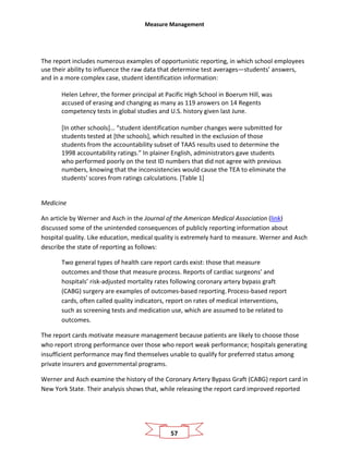 Measure Management
57
The report includes numerous examples of opportunistic reporting, in which school employees
use their ability to influence the raw data that determine test averages—students’ answers,
and in a more complex case, student identification information:
Helen Lehrer, the former principal at Pacific High School in Boerum Hill, was
accused of erasing and changing as many as 119 answers on 14 Regents
competency tests in global studies and U.S. history given last June.
[In other schools]… “student identification number changes were submitted for
students tested at [the schools], which resulted in the exclusion of those
students from the accountability subset of TAAS results used to determine the
1998 accountability ratings.” In plainer English, administrators gave students
who performed poorly on the test ID numbers that did not agree with previous
numbers, knowing that the inconsistencies would cause the TEA to eliminate the
students' scores from ratings calculations. [Table 1]
Medicine
An article by Werner and Asch in the Journal of the American Medical Association (link)
discussed some of the unintended consequences of publicly reporting information about
hospital quality. Like education, medical quality is extremely hard to measure. Werner and Asch
describe the state of reporting as follows:
Two general types of health care report cards exist: those that measure
outcomes and those that measure process. Reports of cardiac surgeons’ and
hospitals’ risk-adjusted mortality rates following coronary artery bypass graft
(CABG) surgery are examples of outcomes-based reporting.Process-based report
cards, often called quality indicators, report on rates of medical interventions,
such as screening tests and medication use, which are assumed to be related to
outcomes.
The report cards motivate measure management because patients are likely to choose those
who report strong performance over those who report weak performance; hospitals generating
insufficient performance may find themselves unable to qualify for preferred status among
private insurers and governmental programs.
Werner and Asch examine the history of the Coronary Artery Bypass Graft (CABG) report card in
New York State. Their analysis shows that, while releasing the report card improved reported
 