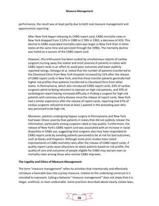 Measure Management
58
performance, the result was at least partly due to both real measure management and
opportunistic reporting:
After New York began releasing its CABG report card, CABG mortality rates in
New York dropped from 3.52% in 1989 to 2.78% in 1992, a decrease of 41%.This
decline in CABG-associated mortality rates was larger in New York than in other
states at the same time and persisted through the 1990s. The mortality decline
was hailed as a success of the CABG report card.
However, this enthusiasm has been curbed by simultaneous reports of cardiac
surgeons turning away the sickest and most severely ill patients in states with
CABG report cards in an effort to avoid poor outcomes and lower publicly
reported ratings. Omoigui et al. noted that the number of patients transferred to
the Cleveland Clinic from New York hospitals increased by 31% after the release
of CABG report cards in New York, and that these transfer patients generally had
higher risk profiles than patients transferred to Cleveland Clinic from other
states. In Pennsylvania, which also introduced CABG report cards, 63% of cardiac
surgeons admit to being reluctant to operate on high-risk patients, and 59% of
cardiologists report having increased difficulty in finding a surgeon for high-risk
patients with coronary artery disease since the release of report cards. New York
had a similar experience after the release of report cards, reporting that 67% of
cardiac surgeons refused to treat at least 1 patient in the preceding year who
was perceived to be high risk.
Moreover, patients undergoing bypass surgery in Pennsylvania and New York
had lower illness severity than patients in states that did not publicly release the
information, particularly among surgeons rated as low quality. Furthermore, the
release of New York’s CABG report card was associated with an increase in racial
disparities in CABG use, suggesting that surgeons also may have responded to
CABG report cards by avoiding patients perceived to be at risk for bad outcomes,
such as blacks and Hispanics. Although some prior studies have noted
improvements in CABG mortality rates after the release of CABG report cards, if
quality report cards cause physicians to select patients based on risk profile, the
quality of care and outcomes of people eligible for CABG may worsen even as
mortality rates among those who receive CABG improves.
The Legality and Ethics of Measure Management
The term “measure management” refers to activities that intentionally and effectively
introduce a favorable bias into a proxy measure, relative to the underlying construct it is
intended to represent. Calling a behavior “measure management” does not imply that it is
illegal, unethical, or even undesirable. Some practices described above clearly violate laws,
 
