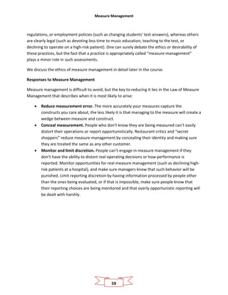 Measure Management
59
regulations, or employment policies (such as changing students’ test answers), whereas others
are clearly legal (such as devoting less time to music education, teaching to the test, or
declining to operate on a high-risk patient). One can surely debate the ethics or desirability of
these practices, but the fact that a practice is appropriately called “measure management”
plays a minor role in such assessments.
We discuss the ethics of measure management in detail later in the course.
Responses to Measure Management
Measure management is difficult to avoid, but the key to reducing it lies in the Law of Measure
Management that describes when it is most likely to arise:
• Reduce measurement error. The more accurately your measures capture the
constructs you care about, the less likely it is that managing to the measure will create a
wedge between measure and construct.
• Conceal measurement. People who don’t know they are being measured can’t easily
distort their operations or report opportunistically. Restaurant critics and “secret
shoppers” reduce measure management by concealing their identity and making sure
they are treated the same as any other customer.
• Monitor and limit discretion. People can’t engage in measure management if they
don’t have the ability to distort real operating decisions or how performance is
reported. Monitor opportunities for real measure management (such as declining high-
risk patients at a hospital), and make sure managers know that such behavior will be
punished. Limit reporting discretion by having information processed by people other
than the ones being evaluated, or if that is impossible, make sure people know that
their reporting choices are being monitored and that overly opportunistic reporting will
be dealt with harshly.
 