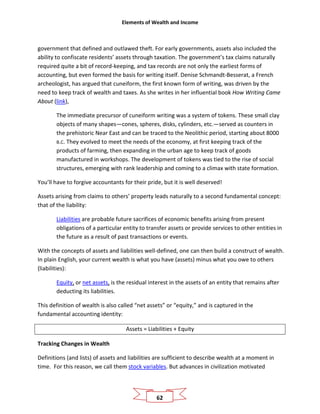 Elements of Wealth and Income
62
government that defined and outlawed theft. For early governments, assets also included the
ability to confiscate residents’ assets through taxation. The government’s tax claims naturally
required quite a bit of record-keeping, and tax records are not only the earliest forms of
accounting, but even formed the basis for writing itself. Denise Schmandt-Besserat, a French
archeologist, has argued that cuneiform, the first known form of writing, was driven by the
need to keep track of wealth and taxes. As she writes in her influential book How Writing Came
About (link),
The immediate precursor of cuneiform writing was a system of tokens. These small clay
objects of many shapes—cones, spheres, disks, cylinders, etc.—served as counters in
the prehistoric Near East and can be traced to the Neolithic period, starting about 8000
B.C. They evolved to meet the needs of the economy, at first keeping track of the
products of farming, then expanding in the urban age to keep track of goods
manufactured in workshops. The development of tokens was tied to the rise of social
structures, emerging with rank leadership and coming to a climax with state formation.
You’ll have to forgive accountants for their pride, but it is well deserved!
Assets arising from claims to others’ property leads naturally to a second fundamental concept:
that of the liability:
Liabilities are probable future sacrifices of economic benefits arising from present
obligations of a particular entity to transfer assets or provide services to other entities in
the future as a result of past transactions or events.
With the concepts of assets and liabilities well-defined, one can then build a construct of wealth.
In plain English, your current wealth is what you have (assets) minus what you owe to others
(liabilities):
Equity, or net assets, is the residual interest in the assets of an entity that remains after
deducting its liabilities.
This definition of wealth is also called “net assets” or “equity,” and is captured in the
fundamental accounting identity:
Assets = Liabilities + Equity
Tracking Changes in Wealth
Definitions (and lists) of assets and liabilities are sufficient to describe wealth at a moment in
time. For this reason, we call them stock variables. But advances in civilization motivated
 