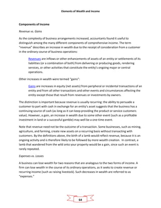 Elements of Wealth and Income
64
Components of Income
Revenue vs. Gains
As the complexity of business arrangements increased, accountants found it useful to
distinguish among the many different components of comprehensive income. The term
“revenue” describes an increase in wealth due to the receipt of consideration from a customer
in the ordinary course of business operations:
Revenues are inflows or other enhancements of assets of an entity or settlements of its
liabilities (or a combination of both) from delivering or producing goods, rendering
services, or other activities that constitute the entity’s ongoing major or central
operations.
Other increases in wealth were termed “gains”:
Gains are increases in equity (net assets) from peripheral or incidental transactions of an
entity and from all other transactions and other events and circumstances affecting the
entity except those that result from revenues or investments by owners.
The distinction is important because revenue is usually recurring: the ability to persuade a
customer to part with cash in exchange for an entity’s asset suggests that the business has a
continuing source of cash (as long as it can keep providing the product or service customers
value). However, a gain, an increase in wealth due to some other event (such as a profitable
investment in land or a successful gamble) may well be a one-time event.
Note that revenue need not be the outcome of a transaction. Some businesses, such as mining,
agriculture, and farming, create new assets on a recurring basis without transacting with
customers. By the definitions above, the birth of a lamb would reflect revenue, because it is an
ongoing activity and is therefore likely to be followed by more wealth creation. In contrast, a
lamb that wandered from the wild onto your property would be a gain, since such an event is
rarely repeated.
Expenses vs. Losses
A business can lose wealth for two reasons that are analogous to the two forms of income. A
firm can lose wealth in the course of its ordinary operations, as it seeks to create revenue or
recurring income (such as raising livestock). Such decreases in wealth are referred to as
“expenses.”
 