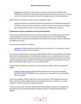 Elements of Wealth and Income
65
Expenses are outflows or other using up of assets or incurrences of liabilities (or a
combination of both) from delivering or producing goods, rendering services, or carrying
out other activities that constitute the entity’s ongoing major or central operations.
Other decreases in wealth are losses, and are analogous to gains:
Losses are decreases in equity (net assets) from peripheral or incidental transactions of
an entity and from all other transactions and other events and circumstances affecting
the entity except those that result from expenses or distributions to owners.
Components of Assets and Expenses: Cost Accounting Edition
Total assets can be broken down into a variety of components; two of these are essential for
understanding how to account for the costs of operating a business. The FASB’s Concept
Statement does not provide formal definitions for these terms; therefore, all of the definitions
that follow are my own.
The first asset component is inventory:
Inventory includes assets that are held for sale to customers or for conversion into an
asset that is held for sale to customers.
The three key inventory accounts are Raw Materials (RM), Work-in-Process (WIP), and Finished
Goods (FG). Working backward, Finished Goods includes assets immediately ready for sale to
customers; Work-In-Process includes assets that have been partially processed but are not yet
complete; Raw Materials are assets that have been purchased but not processed at all. Thus,
RM is converted into WIP, which in turn is converted into FG.
The second key component of assets for cost accounting is Property, Plant, and Equipment
(PP&E):
Property, Plant, and Equipment includes physical assets that are vital to ongoing
operations, but are not held for sale to customers or converted into an asset held for
sale to customers.
As the name suggests, PP&E includes items such as a factory or office building, the land on
which a factory or office building is housed, and equipment (such as machines, cars, tools,
computers, and the like) used in ongoing operations.
To the cost accountant, the most important distinction between components of expenses is
that between Cost of Goods Sold (CGS) and Selling, General, and Administrative Expenses
(SG&A):
 