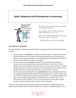 Belief, Skepticism and Postmoderism in Accounting
74
Belief, Skepticism and Postmoderism in Accounting
First umpire: “Some are balls and some are strikes,
and I call them as they are.”
Second umpire: “Some are balls and some are
strikes, and I call them as I see 'em.”
Third umpire: “Some are balls and some are strikes,
but they ain’t nothin' ‘til I call 'em.”
Old Baseball Joke, unattributed (image link)
Accounting Forms and Shadows
The three quotations in the joke above reflect different perspectives on how reported outcomes relate
to reality.
• The first umpire is a true believer in his abilities to make the right call. He believes that he can
perfectly detect the location of a three-inch baseball during the fraction of the second that it
passes over home plate, even though it curves unpredictably while moving faster than a car on a
freeway. Players and their fans are likely to disagree!
• The second umpire is a classic skeptic. (Perhaps he has read What Counts and What is
Counted.) This umpire recognizes that he does the best he can to shout “strike” if the ball
appears to have crossed the plate within the strike zone, and shout “ball” otherwise. He would
probably admit to his calls being noisy shadows of the underlying form of each pitch, even if he
wouldn’t admit that his calls are tainted by biases of the type shown in this link.
• The third umpire is what philosophers call a postmodernist, because he denies that that there is
any underlying reality that stands independent of how people report it. A pitch is neither a ball
nor a strike in the absence of this umpire’s report on the matter. He is probably modeled on Bill
Klem, umpire for Major League Baseball from 1905 to 1941; see this link for more. Klem’s
famous claim that “it ain’t nothin’ till I call it” was a strong assertion of his powers to dictate
outcomes, but didn’t shed much light on how he came to his decisions.
The three umpires reflect three common views about accounting reports. Imagine that the athletic
apparel giant Nike spends millions of dollars to bolster their “Just Do It!” marketing campaign. Just as
 