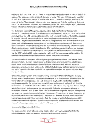 Belief, Skepticism and Postmoderism in Accounting
75
the umpire must call a pitch a ball or a strike, an accountant must decide whether to debit an asset or an
expense. The accountant might echo the first umpire by saying “This costs of this campaign are either
an asset or an expense, and I can perfectly determine which.” The accountant might echo the second
umpire by saying “These costs are either an asset or an expense, and I’ll do the best I can to determine
which.” Or the accountant might take a postmodern approach, and claim that by his report, he renders
the cost either an asset or an expense; before he decides, it “ain’t nothin’”.
One challenge in teaching Managerial Accounting is that students often leave their course in
Introductory Financial Accounting as either believers or postmodernists. In the U.S., such courses focus
primarily on how the FASB has decided to account for each common transaction. The FASB has decided,
for example, that cash spent on marketing or research and development should be expensed
immediately. They have also decided that firms should recognize losses if the market value of an asset
has declined below book value during the period, but they should not recognize a gain if the market
value has increased above book value (unless it is a special class of financial assets). After many weeks
of such training, students stop thinking about the difference between accounting forms and shadows,
which doesn’t help them earn a higher grade. Slowly but surely, the come to believe unquestioningly
that the FASB’s rules infallibly capture accounting reality, or (if they are more cynical) accept that the
notions like asset and expense have no meaning beyond how the FASB uses them.
Successful students of managerial accounting must quickly learn to be skeptics. Just as there are no
atheists in foxholes, there are no believers or postmodernists in an organization that is battling over
how to report financial performance—and organizations face these battles regularly. Financial
accountants can outsource their battles to the FASB (which, by the way, is a highly political organization,
and battles rage on for decades). But inside the organization, managers and accountants must wage
their own battles.
For example, imagine you are overseeing a marketing campaign for the launch of a game-changing
product. The accountants at your firm immediately expense all of your spending. While they must do
this for external reporting (because the FASB demands it), they have the freedom to report that
spending as an asset for the internal reports on which your performance is evaluated. Is it right that
your activities are reported as a loss of wealth for the firm? Won’t your campaign pave the way for high
sales in future years? Or imagine that you are responsible for buying property that will serve as
locations for your firm’s chain of retail stores. Due to your excellent judgment, the value of the property
you bought has increased substantially in value. However, the firm continues to record the property at
its original purchase price (less depreciation). While the FASB demands that they do this for external
financial reporting, shouldn’t internal reports reflect the increase in wealth that you made possible?
How will you make these arguments without clearly distinguishing between how events actually alter
the wealth of your organization, and how that wealth is reported?
Conceptual and Operational Definitions
One reason we often forget to be accounting skeptics is that everyday language often hides the
distinction between forms and shadows. Imagine that an accountant is asked:
 