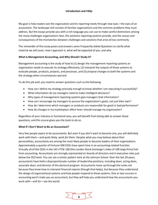 Introduction and FAQs
4
My goal is help readers see the organization and its reporting needs through new eyes—the eyes of an
accountant. The landscape still consists of familiar organizations and the common problems they must
address. But the essays provide you with a rich language you can use to make careful distinctions among
the many challenges organizations face, the solutions reporting systems provide, and the causes and
consequences of the mismatches between challenges and solutions that arise all too commonly.
The remainder of this essay poses and answers some Frequently Asked Questions to clarify what
material we will cover, how I approach it, what will be expected of you, and why.
What Is Management Accounting, and Why Should I Study It?
Management accounting is the study of how to (1) design the management reporting systems an
organization needs to execute its strategy effectively, (2) interpret the outputs of those systems to
evaluate people, products, projects, and processes, and (3) propose changes to both the systems and
the strategy when circumstances warrant.
To do this job well, you need to answer questions such as the following:
• How can I define my strategy precisely enough to know whether I am executing it successfully?
• What information do my managers need to make intelligent decisions?
• Why types of management reporting systems give managers that information?
• How can I encourage my managers to pursue the organization’s goals, not just their own?
• How do I determine which managers or products are responsible for good or bad performance?
• How do changes in my marketplace affect how I should manage my organization?
Regardless of your industry or functional area, you will benefit from being able to answer these
questions, and this course gives you the tools to do so.
What If I Don’t Want to Be an Accountant?
Very few people aspire to be accountants. But even if you don’t want to become one, you will definitely
work with them—and quite likely, work for them. Despite what you may believe about their
personalities, accountants are among the most likely people to become leaders of their organizations.
Approximately a quarter of Fortune 500 CEOs have spent time in an accounting-related function.
Virtually all of the CEOs in the UK’s FTSE 100 (the London Stock Exchange’s index of 100 large firms) hail
from accounting. Accountants are strongly represented on boards of directors and in executive roles just
below the CEO level. You can see a similar pattern here at the Johnson School. Over the last 20 years,
accountants have held a disproportionate number of leadership positions, including dean, acting dean,
associate dean, and director of the doctoral program. Accountants move up through the ranks not
because they know how to interpret financial reports (though that helps), but because they understand
the design of organizational systems and how people respond to those systems. One or two courses in
accounting won’t make you an accountant, but they will help you understand how the accountants you
work with—and for—see the world.
 